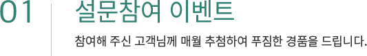 01. 설문참여 이벤트 참여해 주신 고객님께 매월 추첨하여 푸짐한 경품을 드립니다.