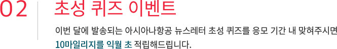02. 초성 퀴즈 이벤트 이번 달에 발송되는 아시아나항공 뉴스레터 초성 퀴즈를 응모 기간 내 맞혀주시면 10마일리지를 익월 초 적립해드립니다.