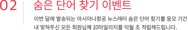 02. 숨은 단어 찾기 이벤트 이번달에 발송되는 아시아나항공 뉴스레터 숨은 단어 찾기를 응모기간 내 맞혀주신 모든 회원님께 10마일리지를 익월 초 적립해드립니다.