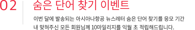 02. 숨은 단어 찾기 이벤트 이번달에 발송되는 아시아나항공 뉴스레터 숨은 단어 찾기를 응모기간 내 맞혀주신 모든 회원님께 10마일리지를 익월 초 적립해드립니다.