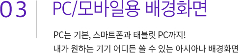 03. PC/모바일용 배경화면. PC는 기본, 스마트폰과 태블릿 PC까지! 													내가 원하는 기기 어디든 쓸 수 있는 아시아나 배경화면
