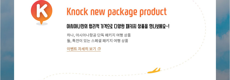 Knock new pakage product 아시아나만의 합리적 가격으로 다양한 패키지 상품을 만나보세요~! 하나, 아시아나만 가능한 패키지 여행 찬스 둘, 특전이 있는 스페셜 패키지 여행 찬스