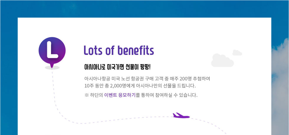 Lots of benefits 아시아나로 미국가면 선물이 팡팡! 미국 노선 항공권 구매 고객 2,000명에게 아시아나만의 선물을 드립니다. 총 10주 동안 매주 200명 추첨! 하단의 이벤트 응모하기를 통하여 참여하실 수 있습니다.