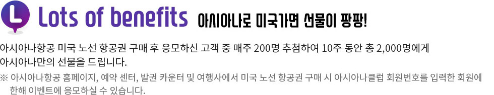 Lots of benefits 아시아나로 미국가면 선문이 팡팡! 아시아나 항공 미국 노선 항공권 구매후 응모하신 고객 중 매주 200명 추첨하여 10주 동안 총 2,000명에게 아시아나만의 선물을 드립니다. ※아시아나항공 홈페이지, 예약센터, 발권 카운터 및 여행사에서 미국 노선 항공권 구매 후 이벤트에 응모하실수 있습니다.