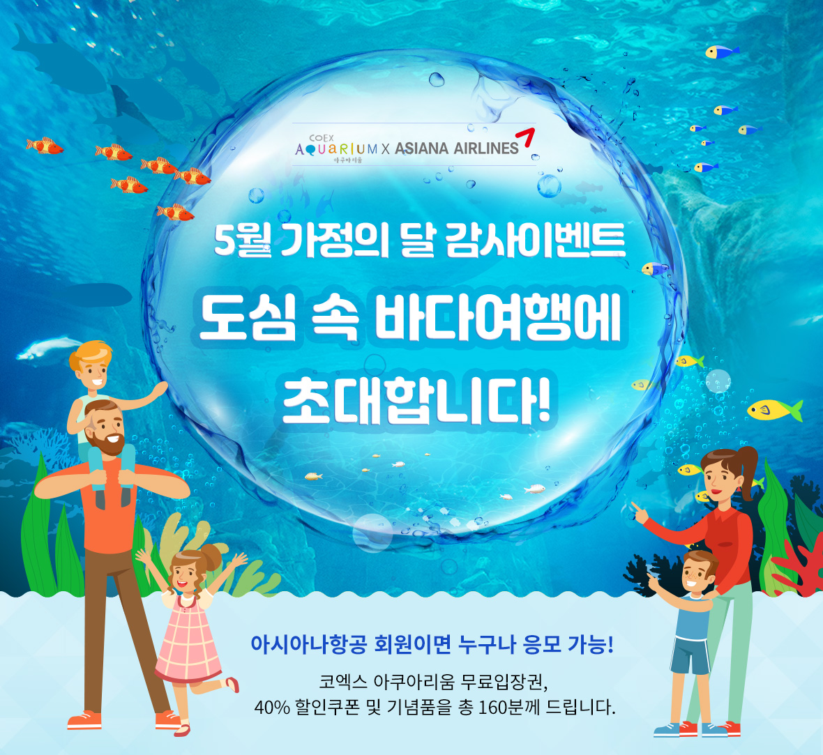 코엑스 아쿠아리움 제휴기념 5월 가정의 달 감사이벤트 사랑하는 가족과 함께하는 도심 속 바다여행에 초대합니다! 아시아나항공 회원이면 누구나 응모 가능! 코엑스 아쿠아리움 무료입장권, 40% 할인쿠폰 및 기념품을 총 160분께 드립니다.