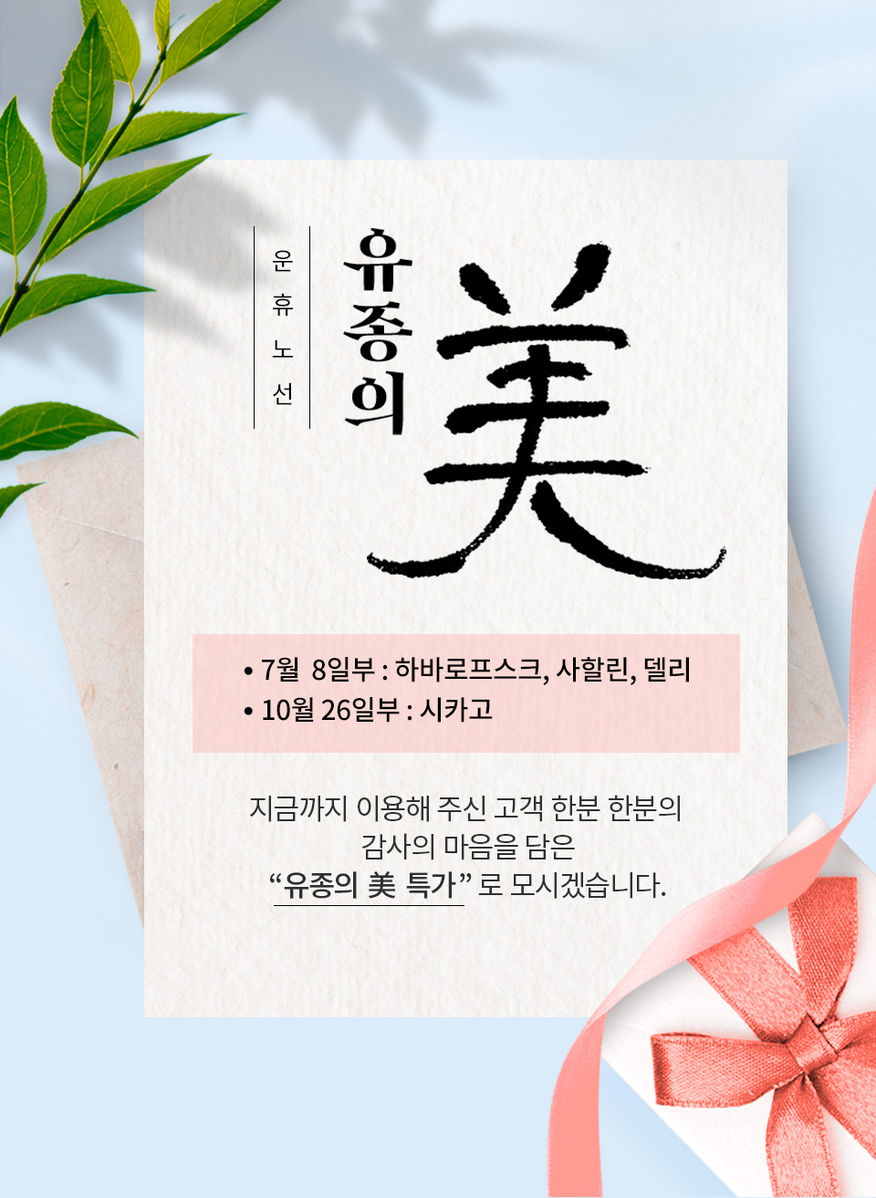 시카고(10월26일부),하바로프스크. 사할린, 델리(7월8일부) 노선 운휴 지금까지 이용해 주신  고객 한분 한분의 감사의 마음을 담은 “유종의 美 단독 특가”로 모시겠습니다.