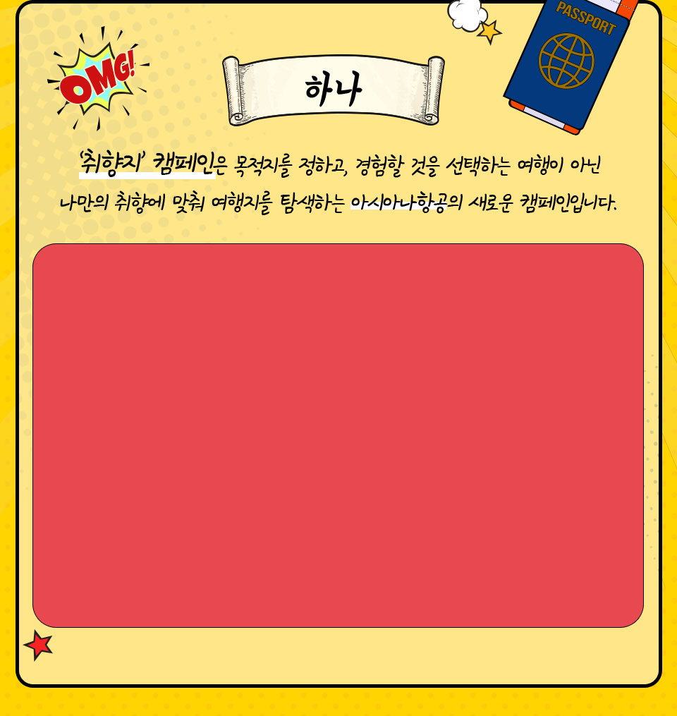 하나, ‘취향지’ 캠페인은 목적지를 정하고, 경험할 것을 선택하는 여행이 아닌 나만의 취향에 맞춰 여행지를 탐색하는 아시아나항공의 새로운 캠페인입니다. 