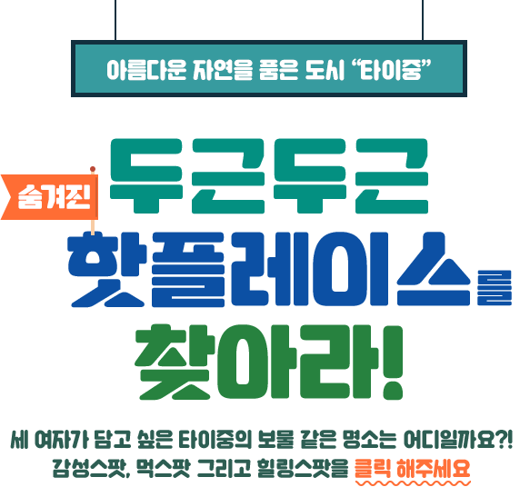 아름다운 자연을 품은 도시 “타이중” 두근두근 숨겨진 핫플레이스를 찾아라 세 여자가 담고 싶은 타이중의 보물 같은 명소는 어디일까요?! 그녀들의 이야기가 담긴 말풍선을 클릭 해주세요