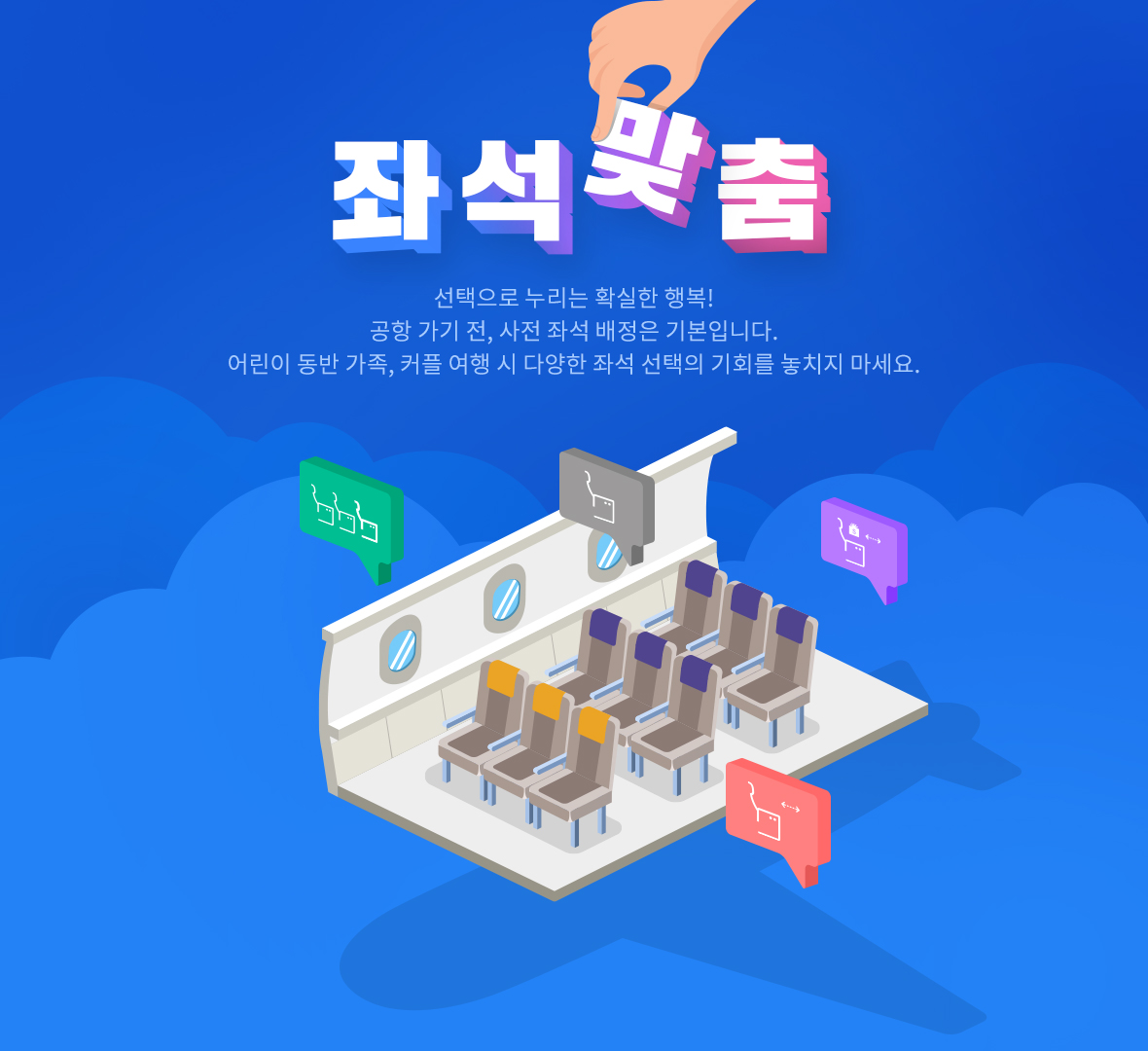 좌석맞춤 선택으로 누리는 확실한 행복! 공항 가기 전, 사전 좌석 배정은 기본입니다. 어린이 동반 가족, 커플 여행 시 다양한 좌석 선택의 기회를 놓치지 마세요.