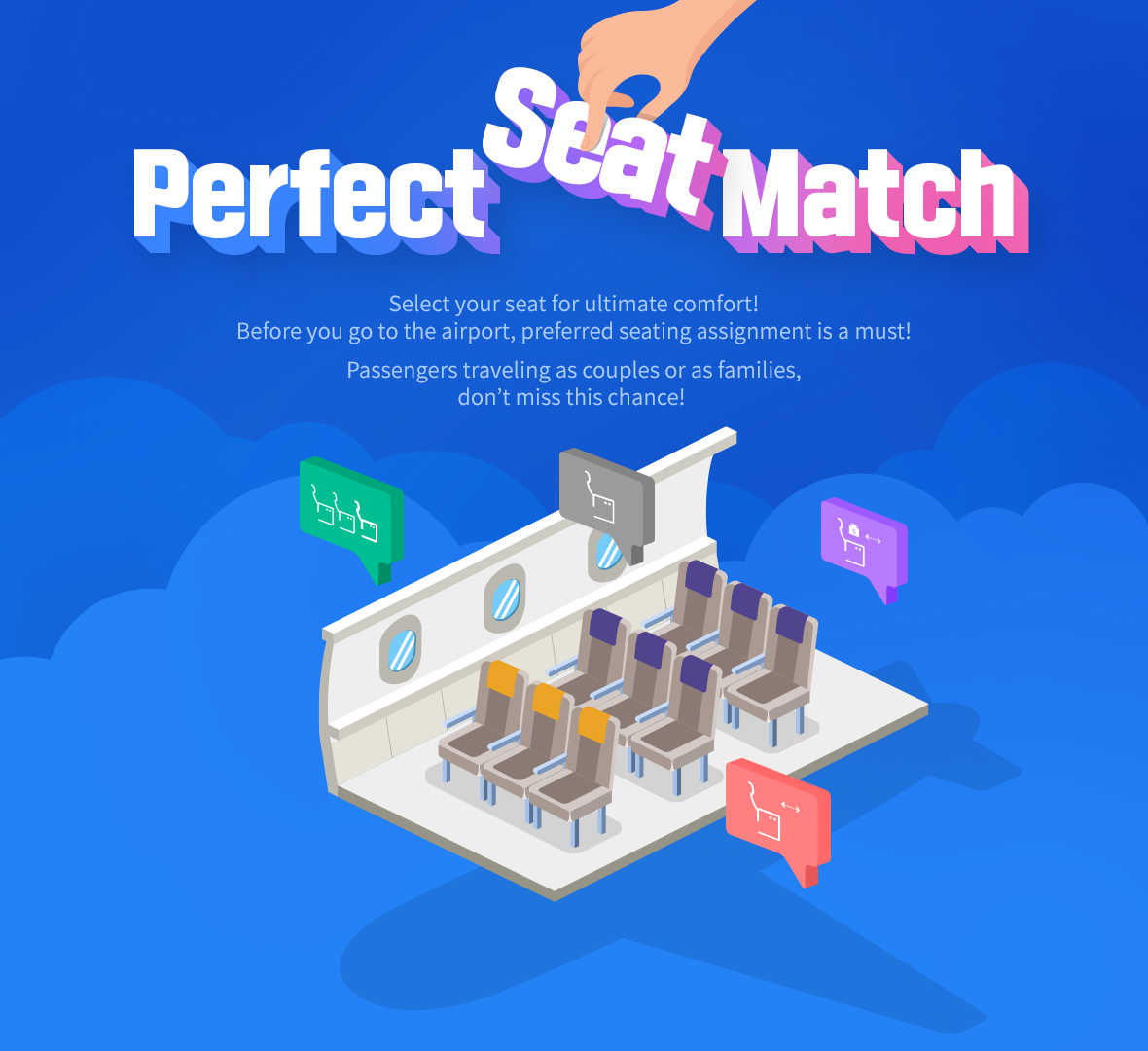  Perfect Seat Match Select your seat for ultimate comfort! Before you go to the airport, preferred seating assignment is a must! Passengers traveling as couples or as families, don’t miss this chance!