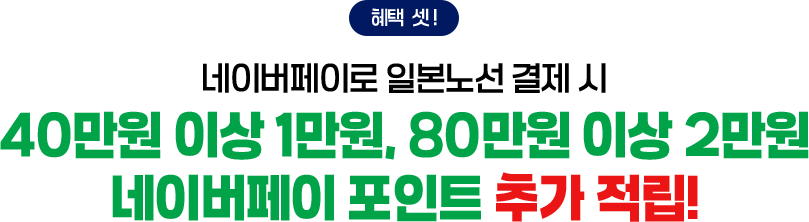 혜택 셋! 네이버페이로 일본노선 결제 시 40만원 이상 1만원, 80만원 이상 2만원 네이버페이 포인트 추가 적립!