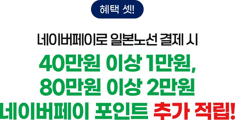 혜택 셋! 네이버페이로 일본노선 결제 시 40만원 이상 1만원, 80만원 이상 2만원 네이버페이 포인트 추가 적립!