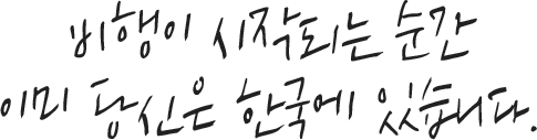 비행이 시작되는 순간 이미 당신은 한국에 있습니다.