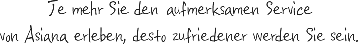 Je mehr Sie den aufmerksamen Service von Asiana erleben, desto zufriedener werden Sie sein.