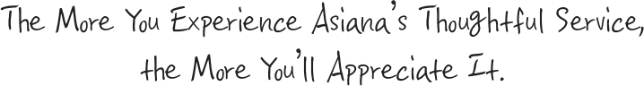 The More You Experience Asiana’s Thoughtful Service, the More You’ll Appreciate It.