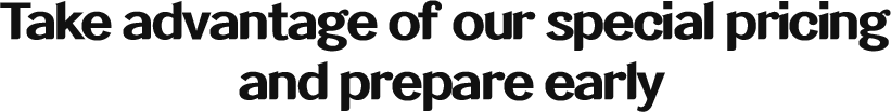 Take advantage of our special pricing and prepare early