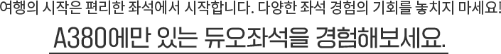 여행의 시작은 편리한 좌석에서 시작합니다. 다양한 좌석 경험의 기회를 놓치지 마세요! A380에만 있는 듀오좌석을 경험해보세요.