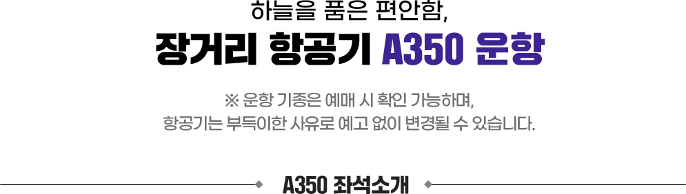 하늘을 품은 편안함, 장거리 항공기 A350 운항. 운항 기종은 예매 시 확인 가능하며, 항공기는 부득이한 사유로 예고 없이 변경될 수 있습니다. A350 좌석소개