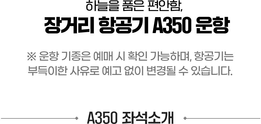 하늘을 품은 편안함, 장거리 항공기 A350 운항. 운항 기종은 예매 시 확인 가능하며, 항공기는 부득이한 사유로 예고 없이 변경될 수 있습니다. A350 좌석소개