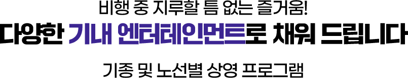 비행 중 지루할 틈 없는 즐거움! 다양한 기내 엔터테인먼트로 채워 드립니다. 기종 및 노선별 상영 프로그램