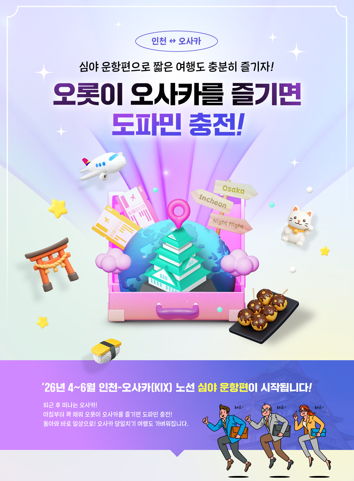 심야 운항편으로 짧은 여행도 충분히 즐기자! 오롯이 오사카를 즐기면 도파민 충전! '26년 4~6월 인천-오사카 노선 심야 운항편이 시작됩니다! 퇴근 후 떠나는 오사카! 아침부터 꽉 채워 오롯이 오사카를 즐기면 도파민 충전! 돌아와 바로 일상으로! 오사카 당일치기 여행도 가벼워집니다.