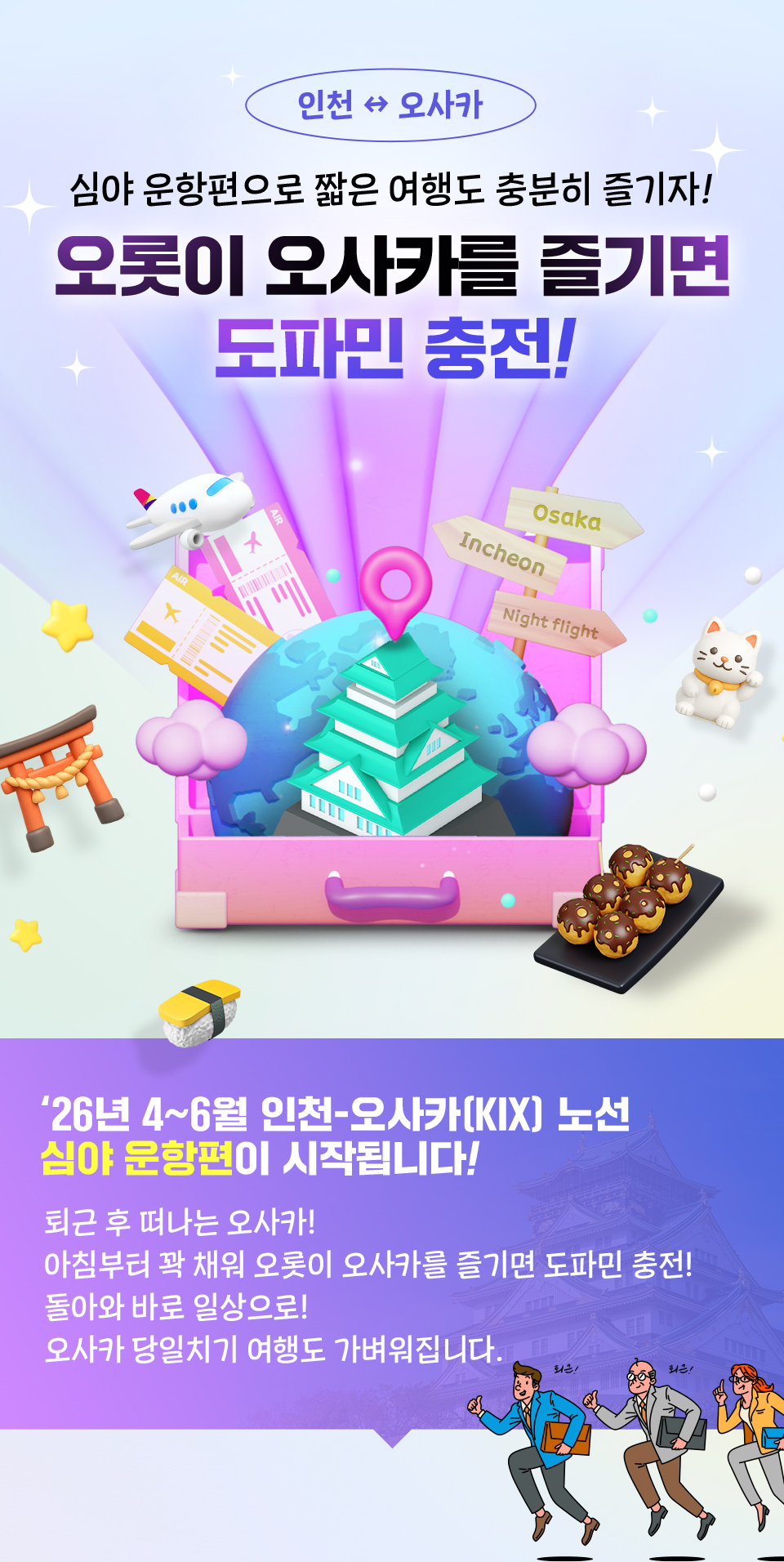 심야 운항편으로 짧은 여행도 충분히 즐기자! 오롯이 오사카를 즐기면 도파민 충전! '26년 4~6월 인천-오사카 노선 심야 운항편이 시작됩니다! 퇴근 후 떠나는 오사카! 아침부터 꽉 채워 오롯이 오사카를 즐기면 도파민 충전! 돌아와 바로 일상으로! 오사카 당일치기 여행도 가벼워집니다.