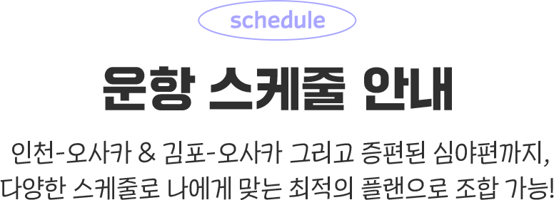 운항 스케줄 안내. 인천-오사카 & 김포-오사카 그리고 증편된 심야편까지, 다양한 스케줄로 나에게 맞는 최적의 플랜으로 조합 가능!