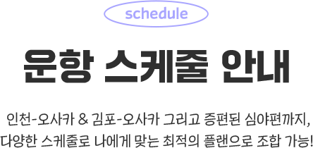 운항 스케줄 안내. 인천-오사카 & 김포-오사카 그리고 증편된 심야편까지, 다양한 스케줄로 나에게 맞는 최적의 플랜으로 조합 가능!
