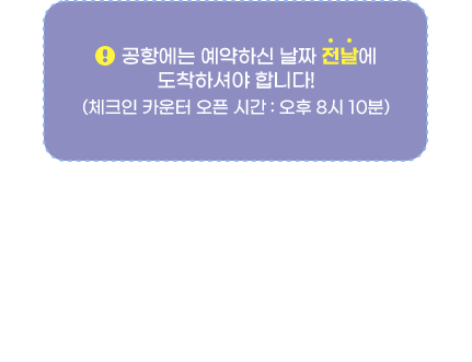 공항에는 예약하신 날짜 '전날'에 도착하셔야 합니다!(체크인 카운터 오픈 시간 : 오후 8시 10분) * 7월 1일부터 8월 31일까지, 인천공항 도착시각이 오전 4시로 운영됩니다.