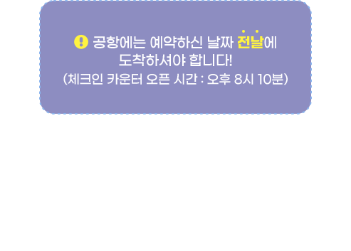공항에는 예약하신 날짜 '전날'에 도착하셔야 합니다!(체크인 카운터 오픈 시간 : 오후 8시 10분) * 7월 1일부터 8월 31일까지, 인천공항 도착시각이 오전 4시로 운영됩니다.