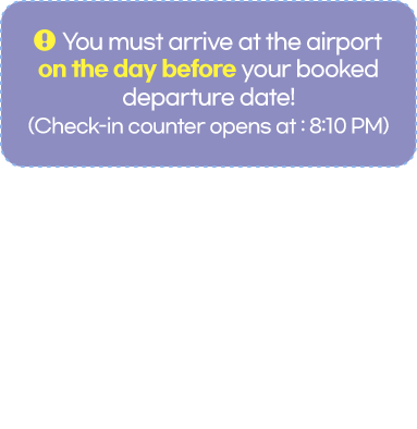 You must arrive at the airport on the day before your booked departure date! (Check-in counter opens: 8:10 PM) * From July 1 through August 31, OZ271 is scheduled to arrive ICN at 04:00