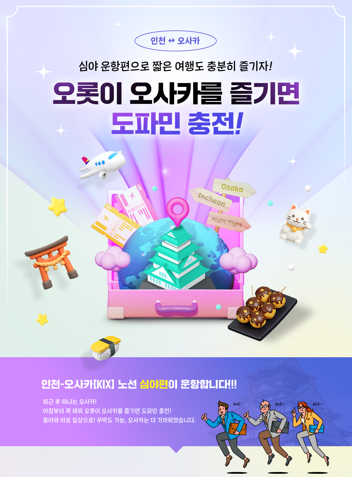 심야 운항편으로 짧은 여행도 충분히 즐기자! 오롯이 오사카를 즐기면 도파민 충전! 인천-오사카 노선 심야 운항편이 운항합니다!!! 퇴근 후 떠나는 오사카! 아침부터 꽉 채워 오롯이 오사카를 즐기면 도파민 충전! 돌아와 바로 일상으로! 무박도 가능, 오사카는 더 가까워졌습니다.