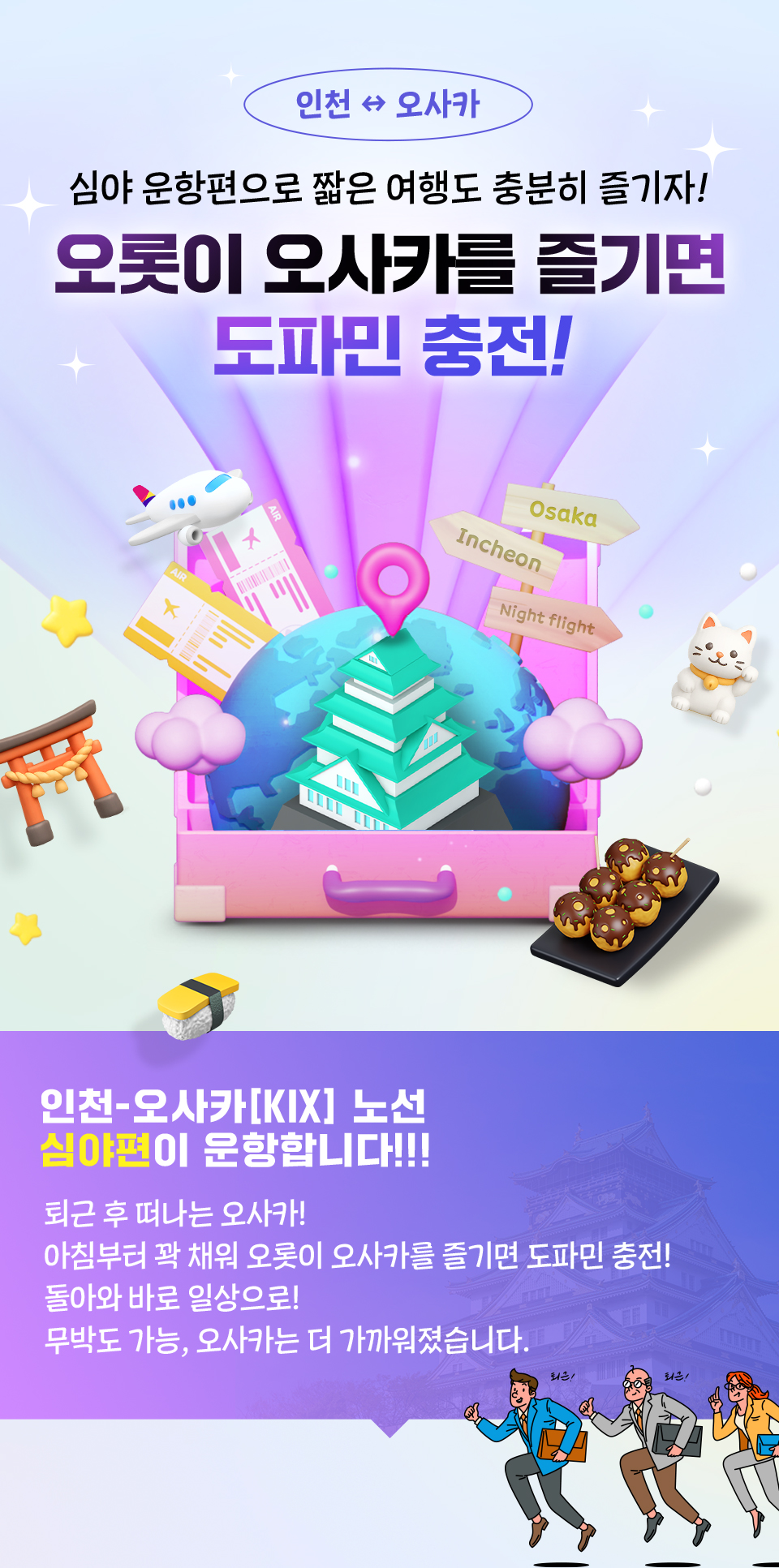 심야 운항편으로 짧은 여행도 충분히 즐기자! 오롯이 오사카를 즐기면 도파민 충전! 인천-오사카 노선 심야 운항편이 운항합니다!!! 퇴근 후 떠나는 오사카! 아침부터 꽉 채워 오롯이 오사카를 즐기면 도파민 충전! 돌아와 바로 일상으로! 무박도 가능, 오사카는 더 가까워졌습니다.
