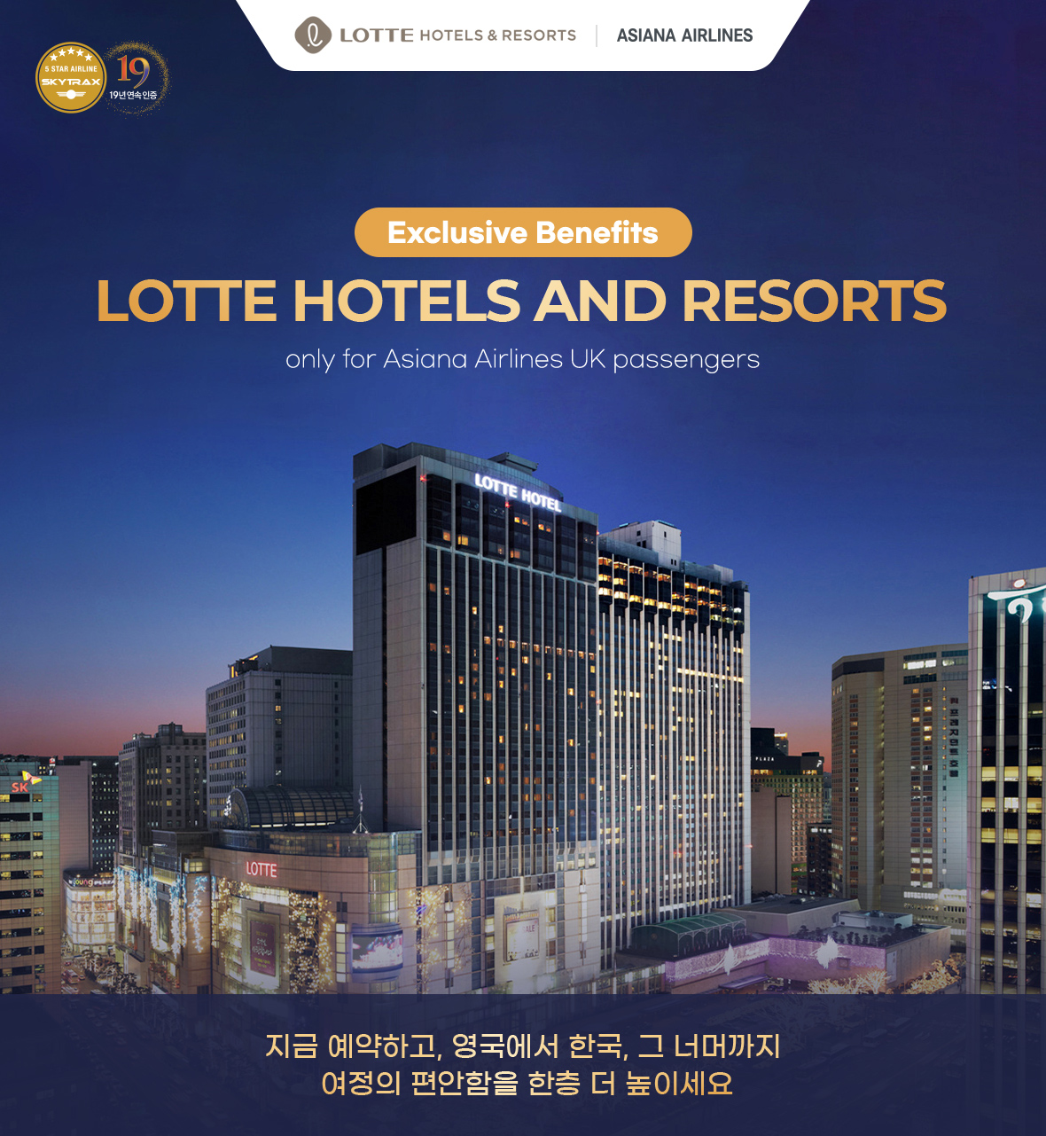 LOTTE HOTELS AND RESORTS Exclusive Benefits only for Asiana Airlines UK passengers 지금 예약하고, 영국에서 한국, 그 너머까지 여정의 편안함을 한층 더 높이세요