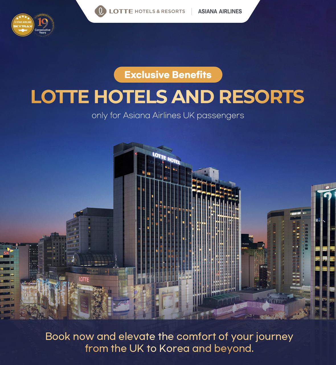 LOTTE HOTELS AND RESORTS Exclusive Benefits only for Asiana Airlines UK passengers Book now and elevate the comfort of your journey from the UK to Korea and beyond.