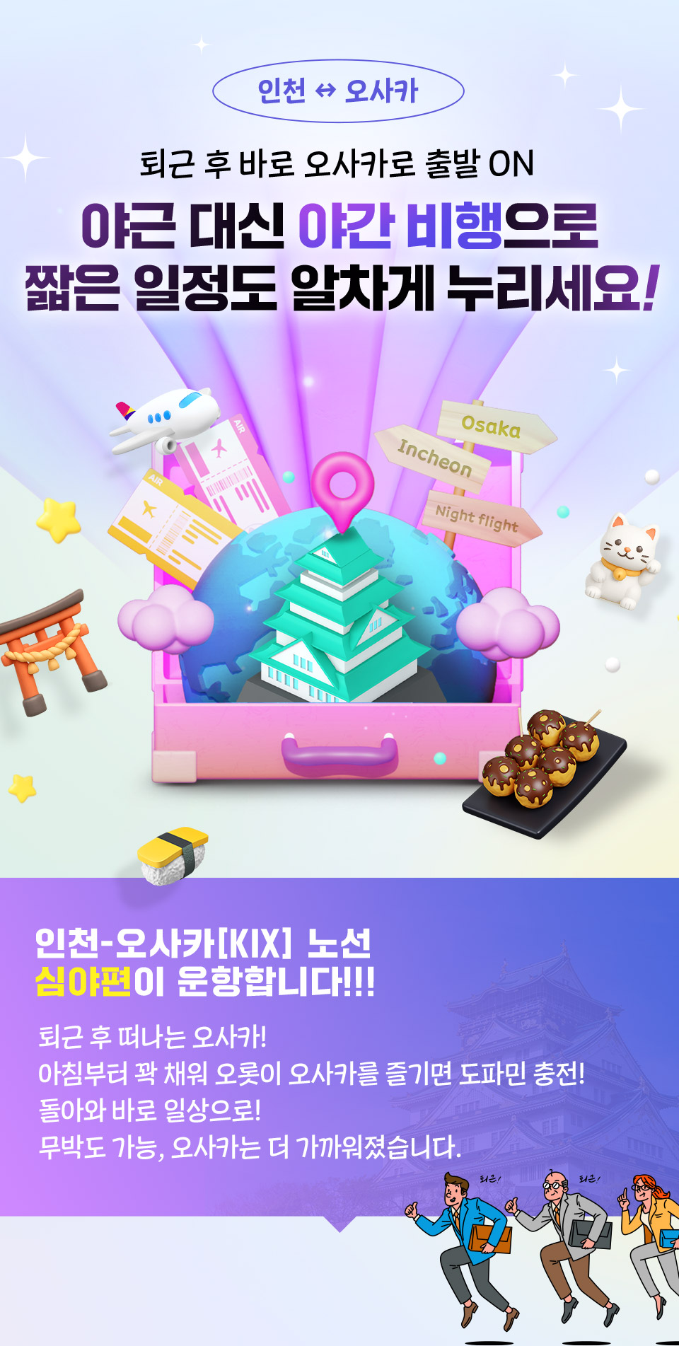 퇴근 후 바로 오사카로 출발 ON 야근 대신 야간 비행으로 짧은 일정도 알차게 누리세요! 인천-오사카[KIX] 노선 심야편이 운항합니다!!! 퇴근 후 떠나는 오사카! 아침부터 꽉 채워 오롯이 오사카를 즐기면 도파민 충전! 돌아와 바로 일상으로! 무박도 가능, 오사카는 더 가까워졌습니다.