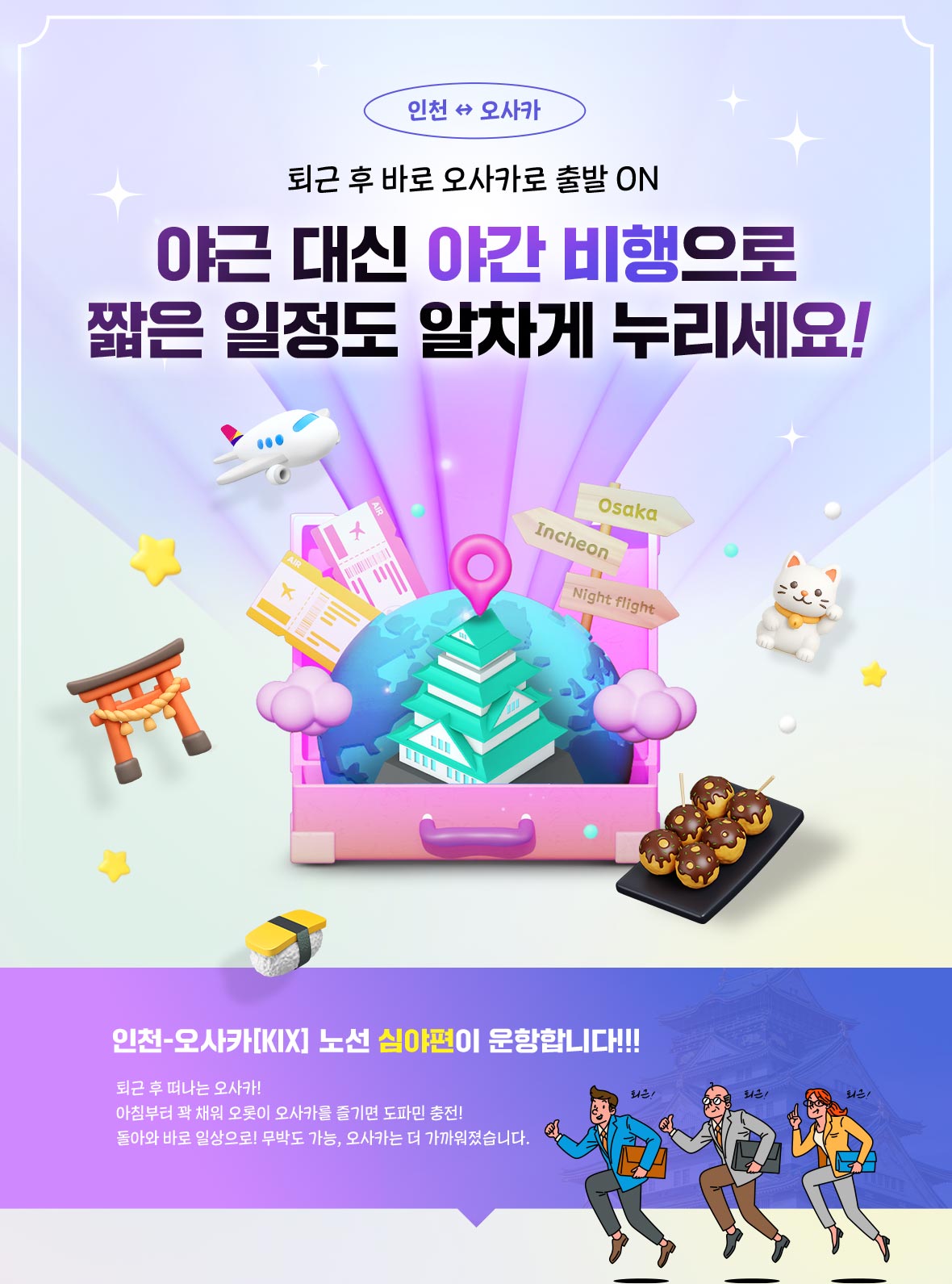 퇴근 후 바로 오사카로 출발 ON 야근 대신 야간 비행으로 짧은 일정도 알차게 누리세요! 인천-오사카[KIX] 노선 심야편이 운항합니다!!! 퇴근 후 떠나는 오사카! 아침부터 꽉 채워 오롯이 오사카를 즐기면 도파민 충전! 돌아와 바로 일상으로! 무박도 가능, 오사카는 더 가까워졌습니다.