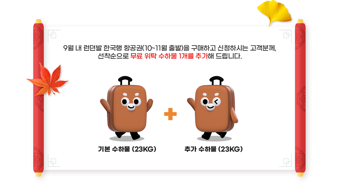 9월 내 런던발 한국행 항공권(10~11월 출발)을 구매하고 신청하시는 고객분께, 선착순으로 무료 위탁 수하물 1개를 추가해 드립니다. 기본 수하물 (23KG) + 추가 수하물 (23KG)
