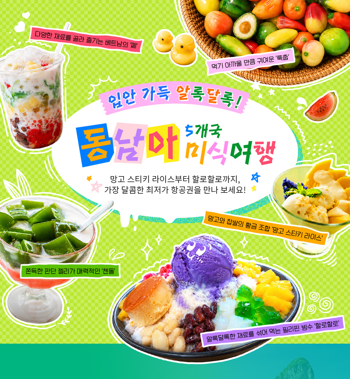 입안 가득 알록달록! 동남아 5개국 미식여행. 망고 스티키 라이스부터 할로할로까지, 가장 달콤한 최저가 항공권을 만나 보세요! 다양한 재료를 골라 즐기는 베트남의 쩨, 먹기 아까울 만큼 귀여운 룩춥, 망고와 찹쌀의 황금 조합 망고 스티키 라이스, 쫀득한 판단 젤리가 매력적인 첸돌, 알록달록한 재료를 섞어 먹는 필리핀 빙수 할로할로
