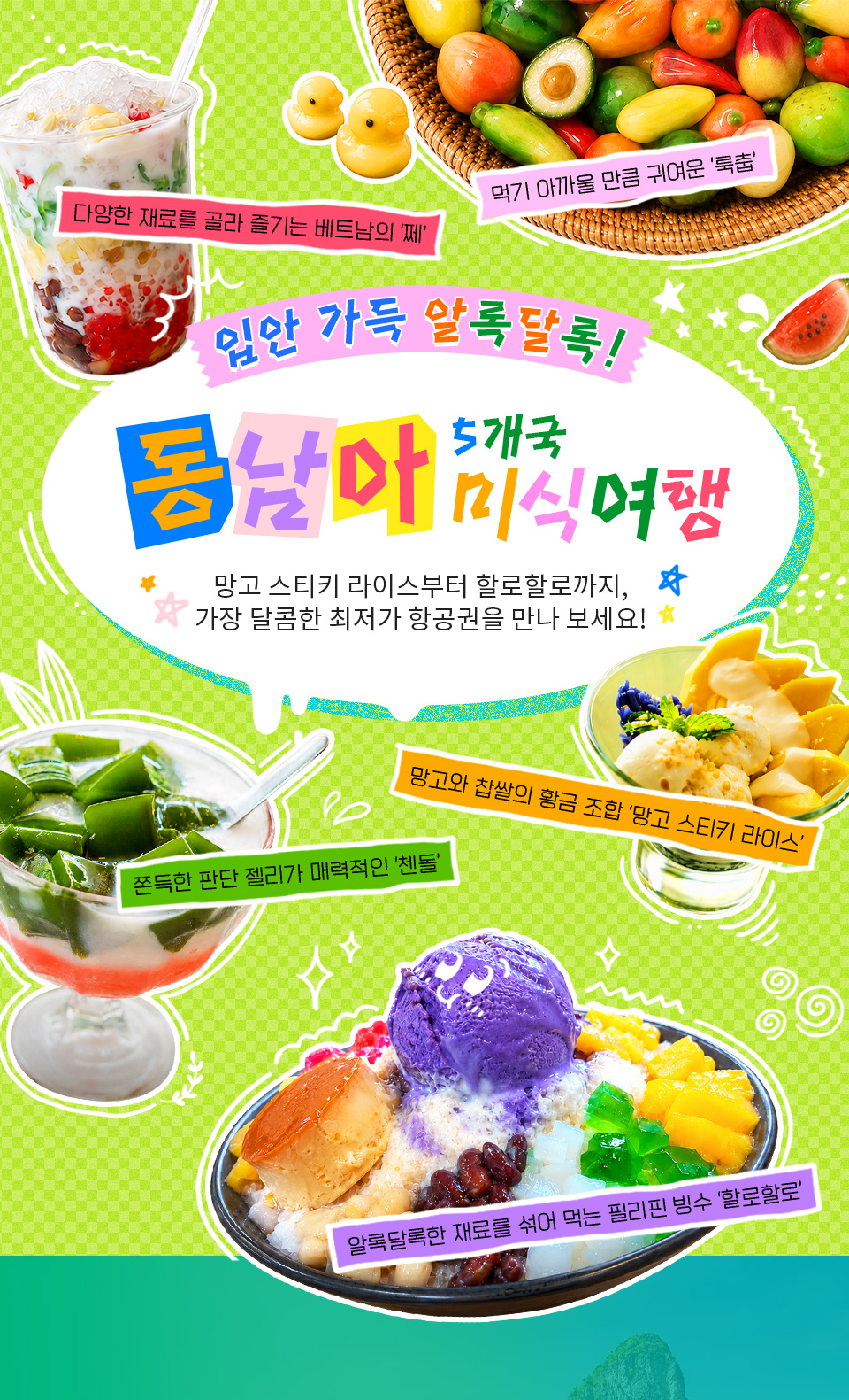 입안 가득 알록달록! 동남아 5개국 미식여행. 망고 스티키 라이스부터 할로할로까지, 가장 달콤한 최저가 항공권을 만나 보세요! 다양한 재료를 골라 즐기는 베트남의 쩨, 먹기 아까울 만큼 귀여운 룩춥, 망고와 찹쌀의 황금 조합 망고 스티키 라이스, 쫀득한 판단 젤리가 매력적인 첸돌, 알록달록한 재료를 섞어 먹는 필리핀 빙수 할로할로