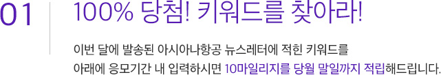 01. 100% 당첨!키워드를 찾아라! 이번 달에 발송된 아시아나항공 뉴스레터에 적힌 키워드를 아래에 응모기간 내 입력하시면 10마일리지를 당월 말일까지 적립해드립니다.