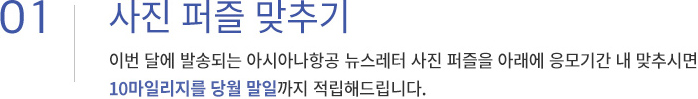 01. 사진 퍼블 맞추기. 이번 달에 발송되는 아시아나항공 뉴스레터 사진 퍼즐을 아래에 응모기간 내 맞추시면 10마일리지를 당월 말일까지 적립해드립니다.