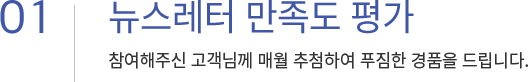 01. 뉴스레터 만족도 평가 참여해주신 고객님께 매월 추첨하여 푸짐한 경품을 드립니다.