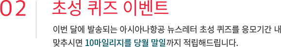 02. 초성 퀴즈 이벤트 이번 달에 발송되는 아시아나항공 뉴스레터 초성 퀴즈를 응모기간 내 맞추시면 10마일리지를 당월 말일까지 적립해드립니다.