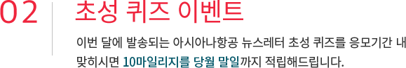 02. 초성 퀴즈 이벤트 이번 달에 발송되는 아시아나항공 뉴스레터 초성 퀴즈를 응모기간 내 맞추시면 10마일리지를 당월 말일까지 적립해드립니다.