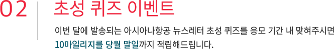 02. 초성 퀴즈 이벤트 이번 달에 발송되는 아시아나항공 뉴스레터 초성 퀴즈를 응모 기간 내 맞혀주시면 10마일리지를 당월 말일까지 적립해드립니다.
