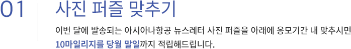 01. 100% 당첨!키워드를 찾아라! 이번 달에 발송된 아시아나항공 뉴스레터에 적힌 키워드를 아래에 응모기간 내 입력하시면 10마일리지를 당월 말일까지 적립해드립니다.