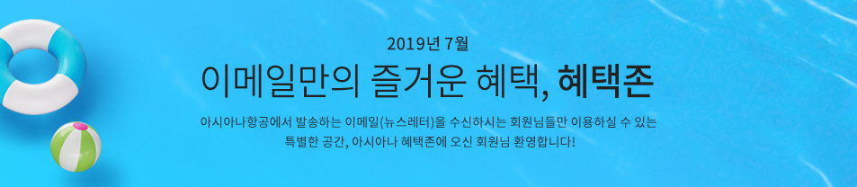 2019. 7월 이메일만의 즐거운 혜택 혜택존 아시아나항공에서 발송하는 이메일을 수신하시는 회원님들만 이용하실 수 있는 특별한 공간, 아시아나 혜택존에 오신 회원님 환영합니다.