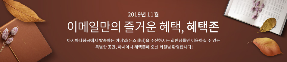 2019. 11월 이메일만의 즐거운 혜택 혜택존 아시아나항공에서 발송하는 이메일을 수신하시는 회원님들만 이용하실 수 있는 특별한 공간, 아시아나 혜택존에 오신 회원님 환영합니다.