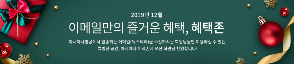 2019. 12월 이메일만의 즐거운 혜택 혜택존 아시아나항공에서 발송하는 이메일을 수신하시는 회원님들만 이용하실 수 있는 특별한 공간, 아시아나 혜택존에 오신 회원님 환영합니다.